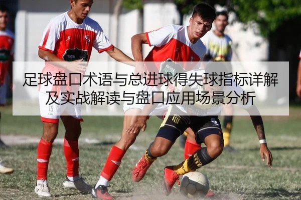 足球盘口术语与总进球得失球指标详解及实战解读与盘口应用场景分析